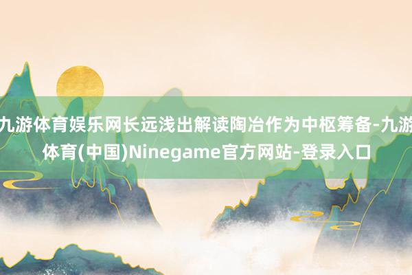 九游体育娱乐网长远浅出解读陶冶作为中枢筹备-九游体育(中国)Ninegame官方网站-登录入口