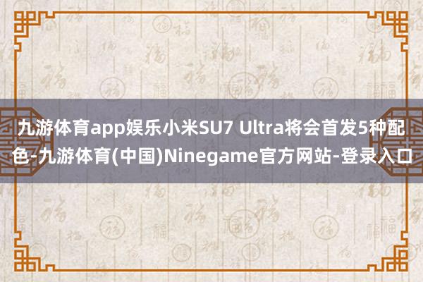九游体育app娱乐小米SU7 Ultra将会首发5种配色-九游体育(中国)Ninegame官方网站-登录入口