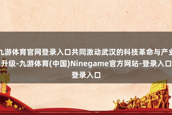 九游体育官网登录入口共同激动武汉的科技革命与产业升级-九游体育(中国)Ninegame官方网站-登录入口