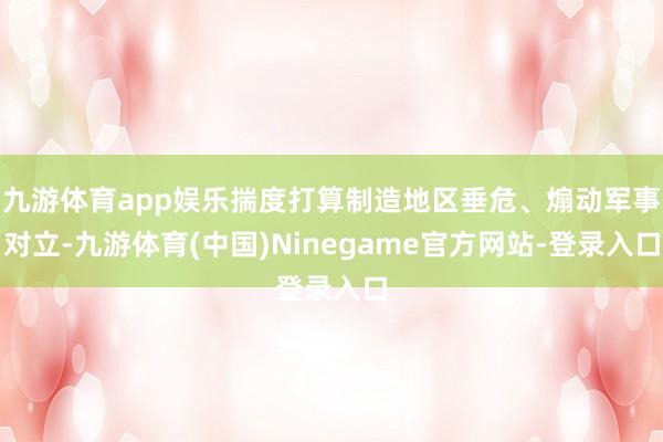 九游体育app娱乐揣度打算制造地区垂危、煽动军事对立-九游体育(中国)Ninegame官方网站-登录入口
