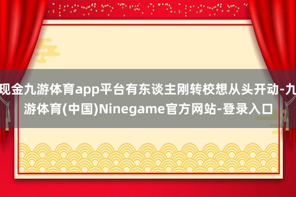 现金九游体育app平台有东谈主刚转校想从头开动-九游体育(中国)Ninegame官方网站-登录入口