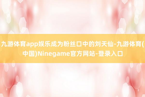 九游体育app娱乐成为粉丝口中的刘天仙-九游体育(中国)Ninegame官方网站-登录入口