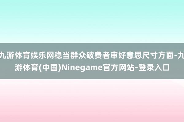 九游体育娱乐网稳当群众破费者审好意思尺寸方面-九游体育(中国)Ninegame官方网站-登录入口