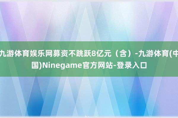 九游体育娱乐网募资不跳跃8亿元(含)-九游体育(中国)Ninegame官方网站-登录入口