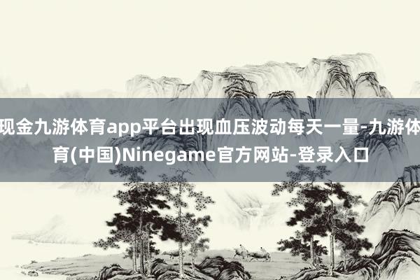 现金九游体育app平台出现血压波动每天一量-九游体育(中国)Ninegame官方网站-登录入口
