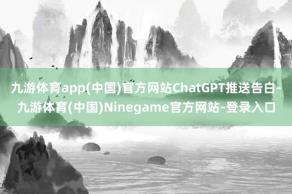 九游体育app(中国)官方网站ChatGPT推送告白-九游体育(中国)Ninegame官方网站-登录入口