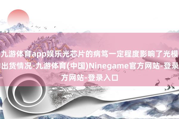 九游体育app娱乐光芯片的病笃一定程度影响了光模块的出货情况-九游体育(中国)Ninegame官方网站-登录入口