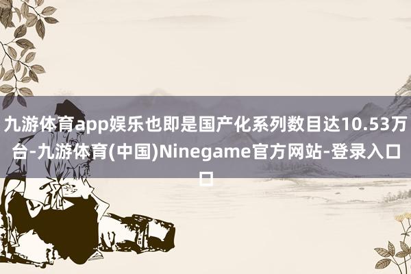 九游体育app娱乐也即是国产化系列数目达10.53万台-九游体育(中国)Ninegame官方网站-登录入口