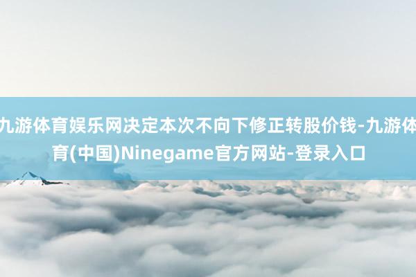九游体育娱乐网决定本次不向下修正转股价钱-九游体育(中国)Ninegame官方网站-登录入口