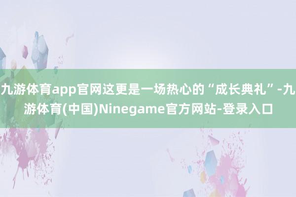 九游体育app官网这更是一场热心的“成长典礼”-九游体育(中国)Ninegame官方网站-登录入口