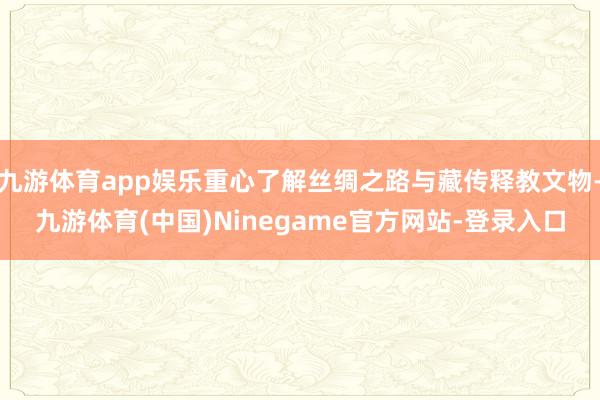 九游体育app娱乐重心了解丝绸之路与藏传释教文物-九游体育(中国)Ninegame官方网站-登录入口