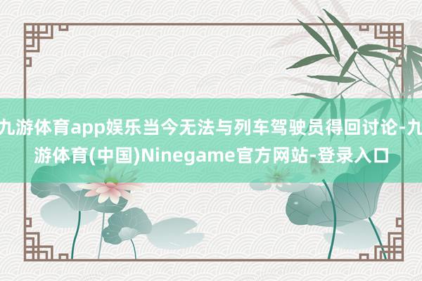 九游体育app娱乐当今无法与列车驾驶员得回讨论-九游体育(中国)Ninegame官方网站-登录入口