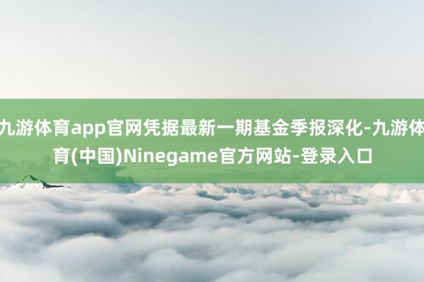九游体育app官网凭据最新一期基金季报深化-九游体育(中国)Ninegame官方网站-登录入口