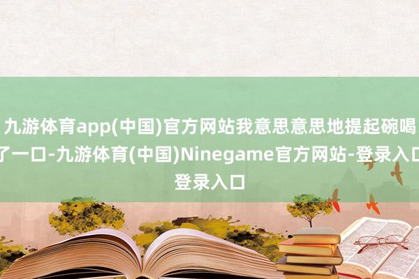 九游体育app(中国)官方网站我意思意思地提起碗喝了一口-九游体育(中国)Ninegame官方网站-登录入口