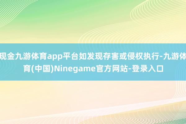 现金九游体育app平台如发现存害或侵权执行-九游体育(中国)Ninegame官方网站-登录入口