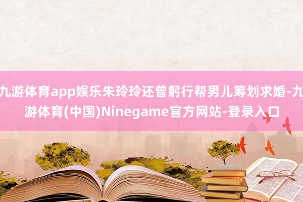 九游体育app娱乐朱玲玲还曾躬行帮男儿筹划求婚-九游体育(中国)Ninegame官方网站-登录入口