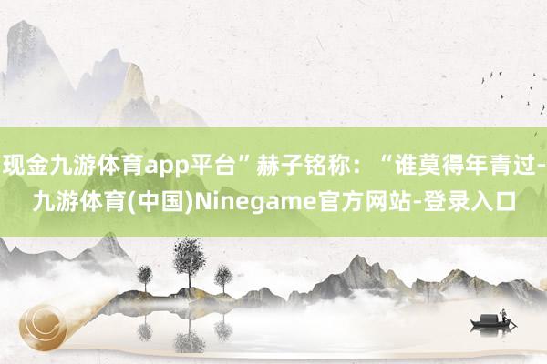 现金九游体育app平台”赫子铭称:“谁莫得年青过-九游体育(中国)Ninegame官方网站-登录入口