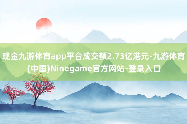现金九游体育app平台成交额2.73亿港元-九游体育(中国)Ninegame官方网站-登录入口