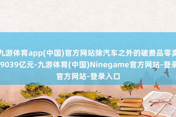 九游体育app(中国)官方网站除汽车之外的破费品零卖额359039亿元-九游体育(中国)Ninegame官方网站-登录入口