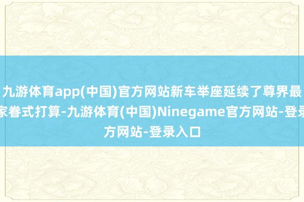 九游体育app(中国)官方网站新车举座延续了尊界最新的家眷式打算-九游体育(中国)Ninegame官方网站-登录入口