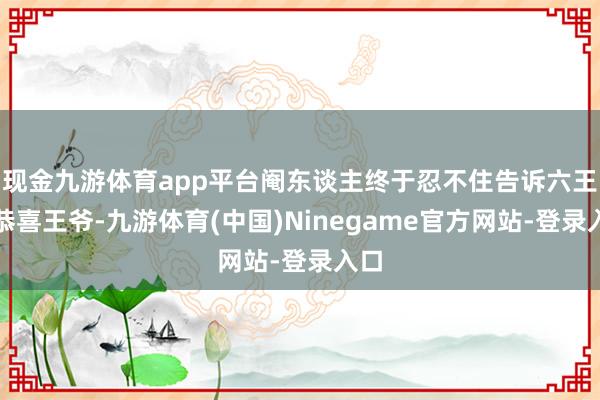 现金九游体育app平台阉东谈主终于忍不住告诉六王：恭喜王爷-九游体育(中国)Ninegame官方网站-登录入口