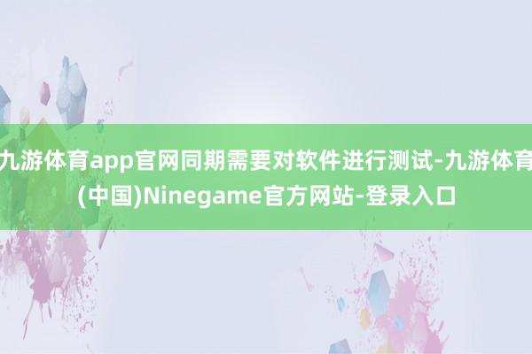 九游体育app官网同期需要对软件进行测试-九游体育(中国)Ninegame官方网站-登录入口