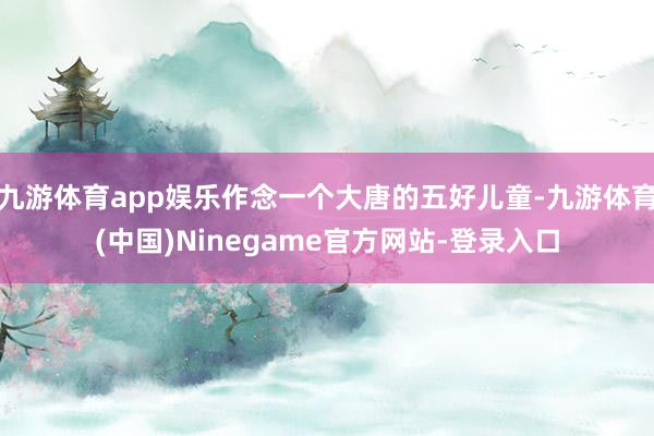 九游体育app娱乐作念一个大唐的五好儿童-九游体育(中国)Ninegame官方网站-登录入口