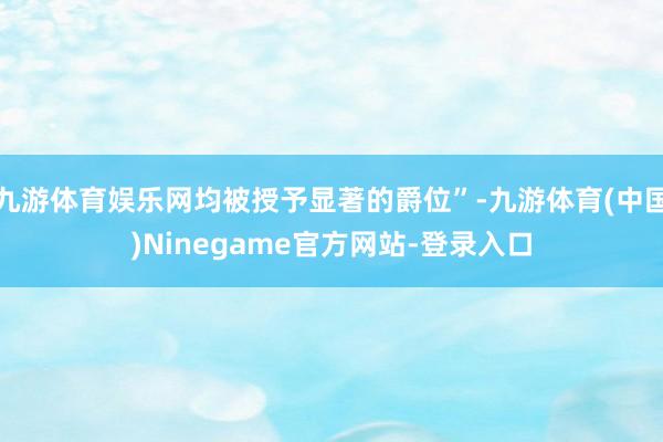 九游体育娱乐网均被授予显著的爵位”-九游体育(中国)Ninegame官方网站-登录入口