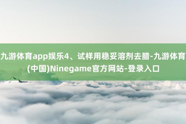 九游体育app娱乐4、试样用稳妥溶剂去腊-九游体育(中国)Ninegame官方网站-登录入口