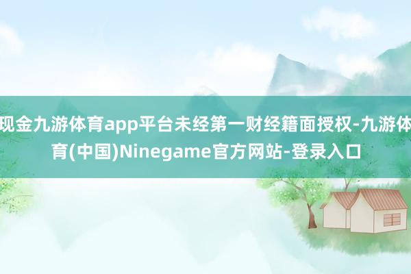 现金九游体育app平台未经第一财经籍面授权-九游体育(中国)Ninegame官方网站-登录入口