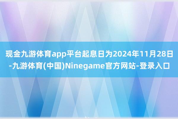 现金九游体育app平台起息日为2024年11月28日-九游体育(中国)Ninegame官方网站-登录入口