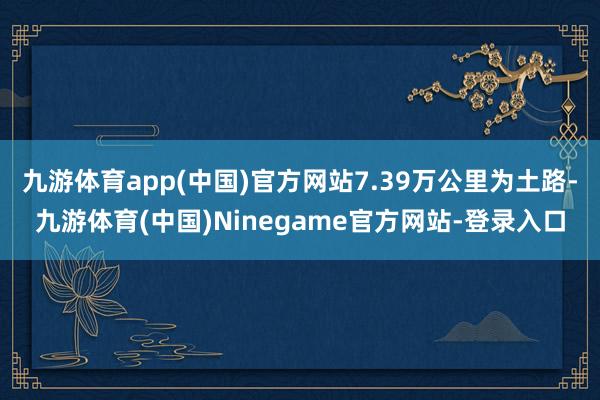九游体育app(中国)官方网站7.39万公里为土路-九游体育(中国)Ninegame官方网站-登录入口