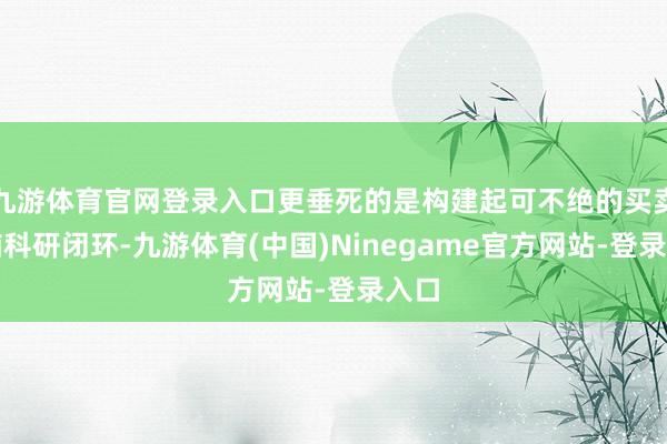 九游体育官网登录入口更垂死的是构建起可不绝的买卖反哺科研闭环-九游体育(中国)Ninegame官方网站-登录入口