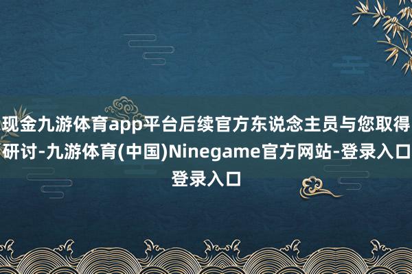 现金九游体育app平台后续官方东说念主员与您取得研讨-九游体育(中国)Ninegame官方网站-登录入口
