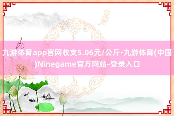 九游体育app官网收支5.06元/公斤-九游体育(中国)Ninegame官方网站-登录入口