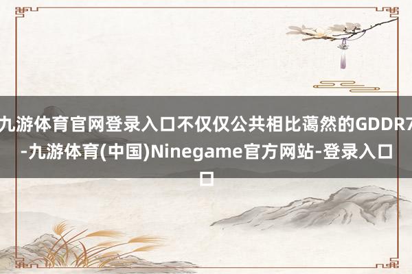 九游体育官网登录入口不仅仅公共相比蔼然的GDDR7-九游体育(中国)Ninegame官方网站-登录入口