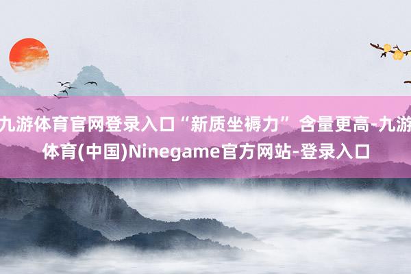 九游体育官网登录入口“新质坐褥力” 含量更高-九游体育(中国)Ninegame官方网站-登录入口