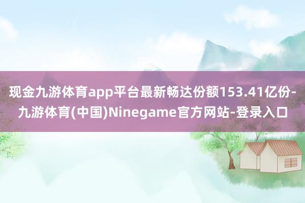 现金九游体育app平台最新畅达份额153.41亿份-九游体育(中国)Ninegame官方网站-登录入口
