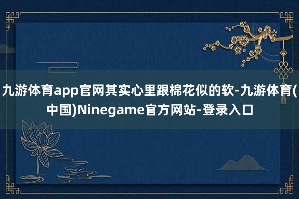 九游体育app官网其实心里跟棉花似的软-九游体育(中国)Ninegame官方网站-登录入口