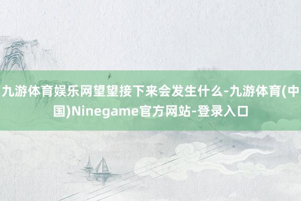 九游体育娱乐网望望接下来会发生什么-九游体育(中国)Ninegame官方网站-登录入口