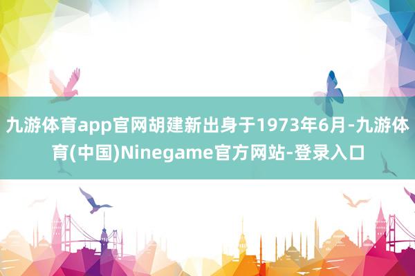 九游体育app官网胡建新出身于1973年6月-九游体育(中国)Ninegame官方网站-登录入口