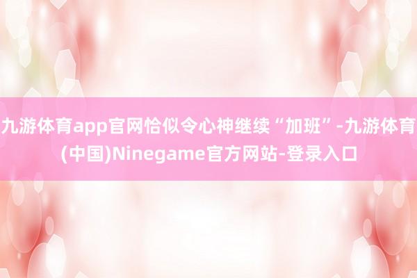 九游体育app官网恰似令心神继续“加班”-九游体育(中国)Ninegame官方网站-登录入口