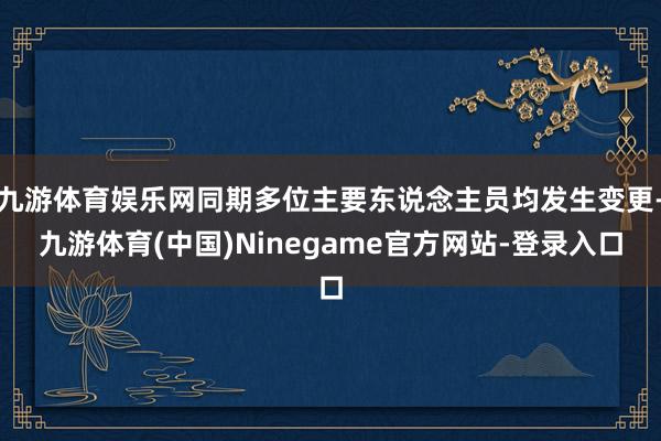 九游体育娱乐网同期多位主要东说念主员均发生变更-九游体育(中国)Ninegame官方网站-登录入口