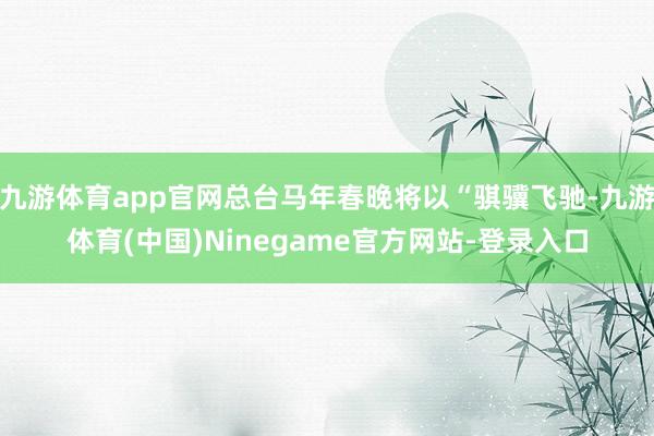 九游体育app官网总台马年春晚将以“骐骥飞驰-九游体育(中国)Ninegame官方网站-登录入口