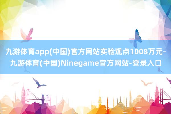 九游体育app(中国)官方网站实验观点1008万元-九游体育(中国)Ninegame官方网站-登录入口