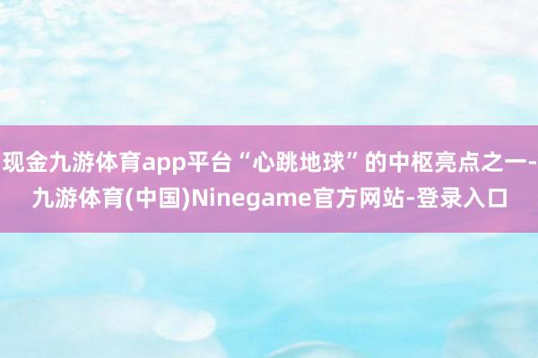 现金九游体育app平台“心跳地球”的中枢亮点之一-九游体育(中国)Ninegame官方网站-登录入口