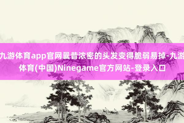 九游体育app官网曩昔浓密的头发变得脆弱易掉-九游体育(中国)Ninegame官方网站-登录入口