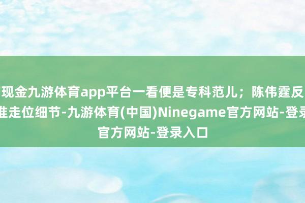 现金九游体育app平台一看便是专科范儿;陈伟霆反复校准走位细节-九游体育(中国)Ninegame官方网站-登录入口