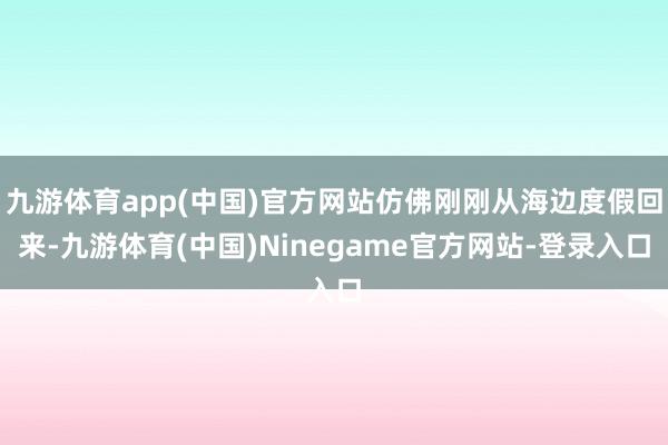 九游体育app(中国)官方网站仿佛刚刚从海边度假回来-九游体育(中国)Ninegame官方网站-登录入口