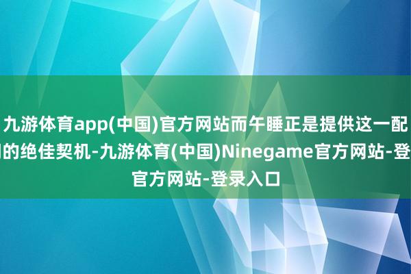 九游体育app(中国)官方网站而午睡正是提供这一配置地间的绝佳契机-九游体育(中国)Ninegame官方网站-登录入口